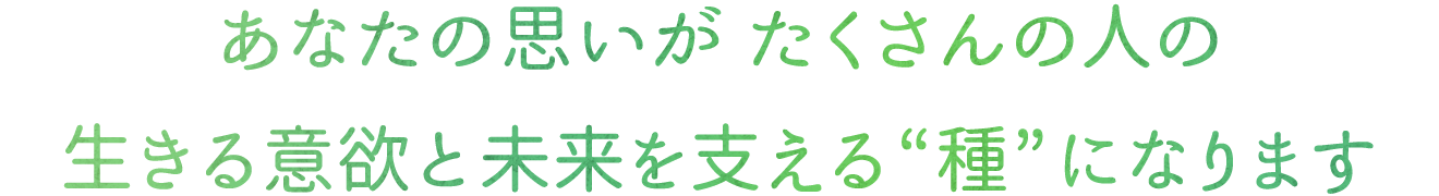 あなたの思いがたくさんの人の生きる意欲と再出発を支える“種”になります