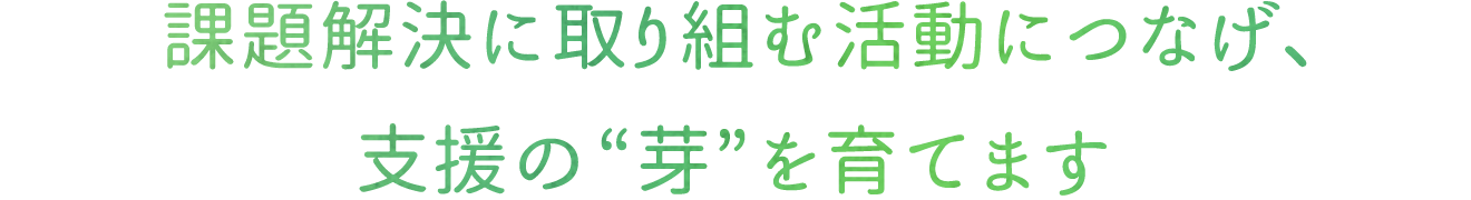 課題解決に取り組む活動につなげ、支援の“芽”を育てます