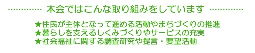 本会ではこんな取り組みをしています。1.住民が主体となって進める活動やまちづくりの推進。2.暮らしを支える仕組みづくりやサービスの充実。3.社会福祉に関する調査研究や提言・要望活動
